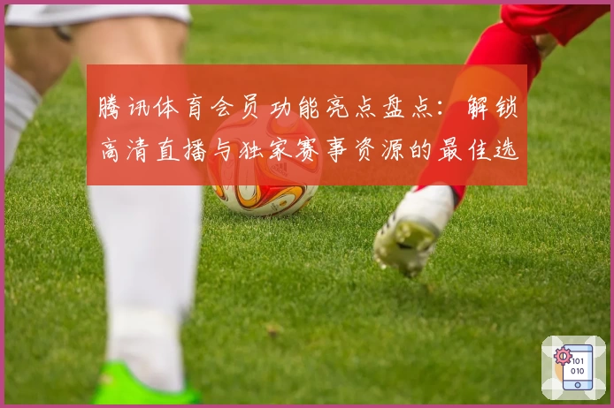 腾讯体育会员功能亮点盘点：解锁高清直播与独家赛事资源的最佳选择