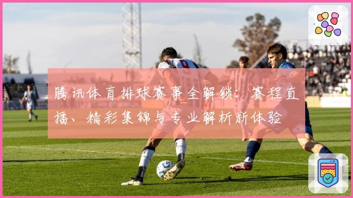 腾讯体育排球赛事全解锁：赛程直播、精彩集锦与专业解析新体验