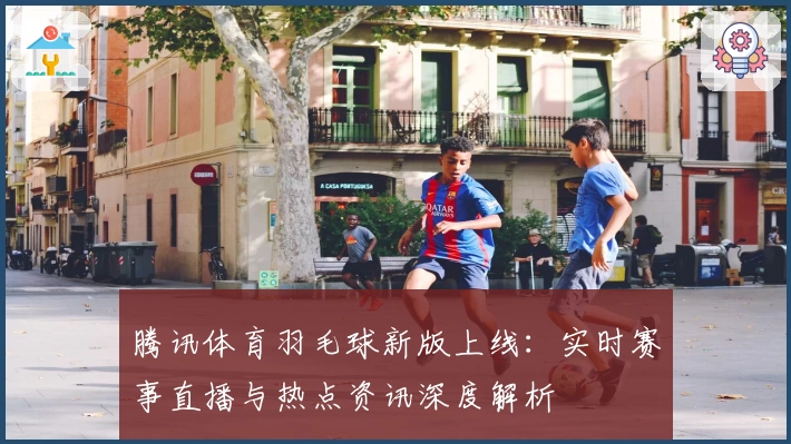 腾讯体育羽毛球新版上线：实时赛事直播与热点资讯深度解析