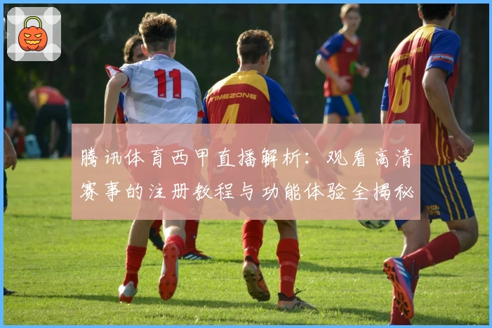 腾讯体育西甲直播解析：观看高清赛事的注册教程与功能体验全揭秘