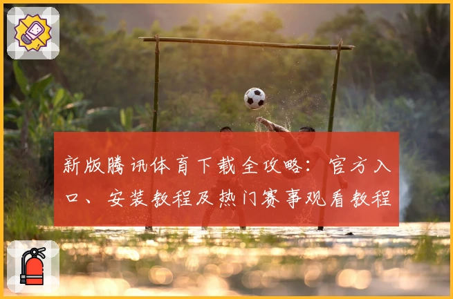 新版腾讯体育下载全攻略：官方入口、安装教程及热门赛事观看教程详解