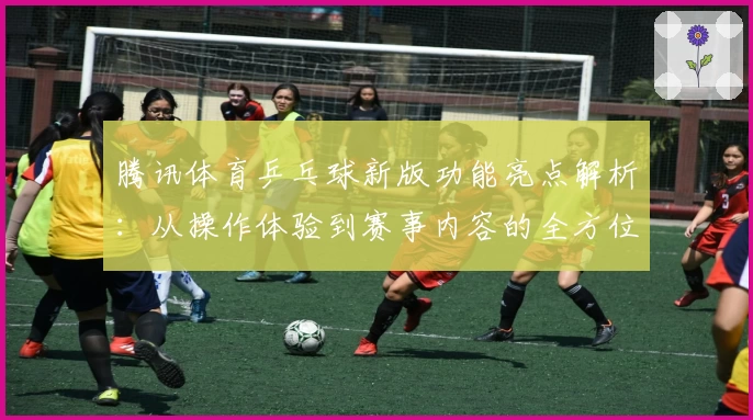 腾讯体育乒乓球新版功能亮点解析：从操作体验到赛事内容的全方位升级