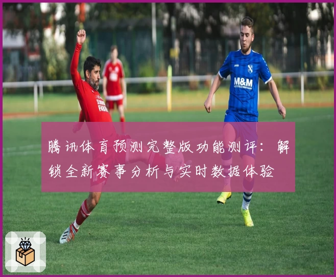 腾讯体育预测完整版功能测评：解锁全新赛事分析与实时数据体验