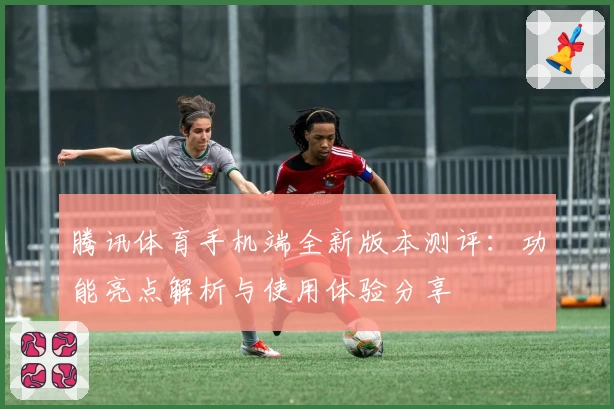 腾讯体育手机端全新版本测评：功能亮点解析与使用体验分享