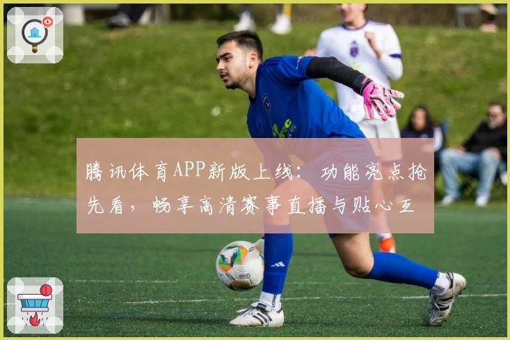 腾讯体育APP新版上线：功能亮点抢先看，畅享高清赛事直播与贴心互动体验