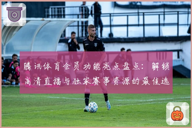 腾讯体育会员功能亮点盘点：解锁高清直播与独家赛事资源的最佳选择