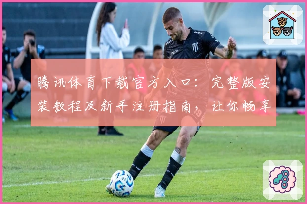 腾讯体育下载官方入口：完整版安装教程及新手注册指南，让你畅享精彩赛事体验