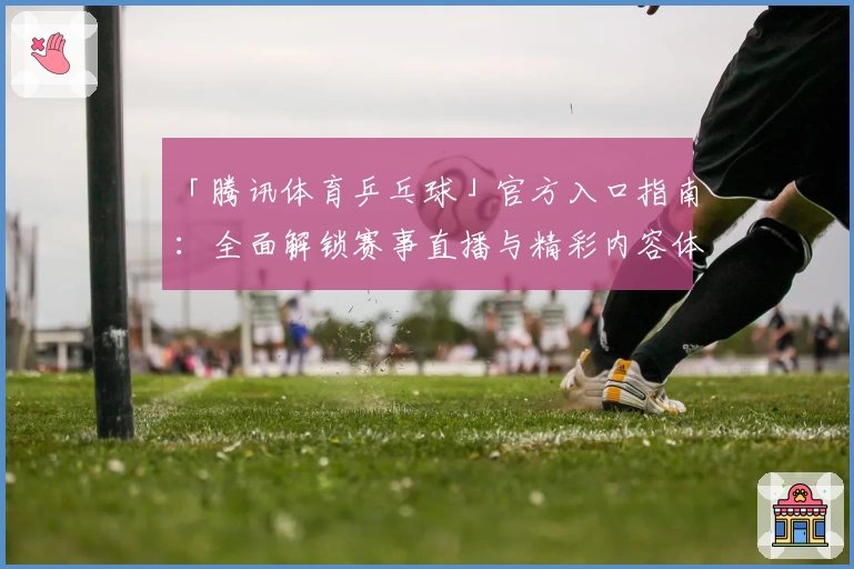 「腾讯体育乒乓球」官方入口指南：全面解锁赛事直播与精彩内容体验