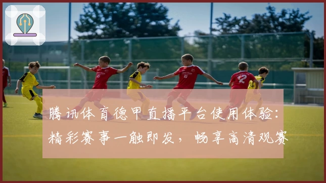 腾讯体育德甲直播平台使用体验：精彩赛事一触即发，畅享高清观赛盛宴