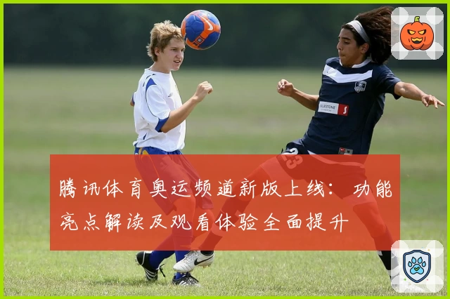 腾讯体育奥运频道新版上线：功能亮点解读及观看体验全面提升