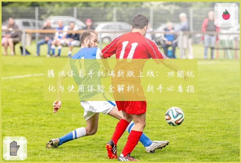 腾讯体育手机端新版上线：功能优化与使用体验全解析，新手必看指南