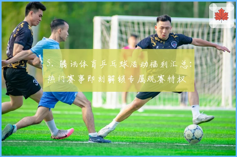 5. 腾讯体育乒乓球活动福利汇总：热门赛事即刻解锁专属观赛特权