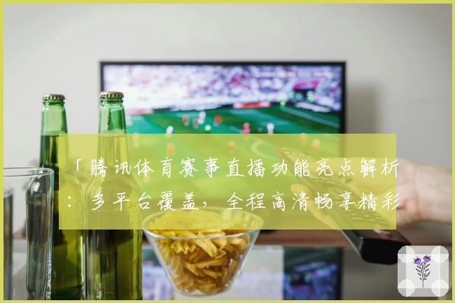 「腾讯体育赛事直播功能亮点解析：多平台覆盖，全程高清畅享精彩时刻」
