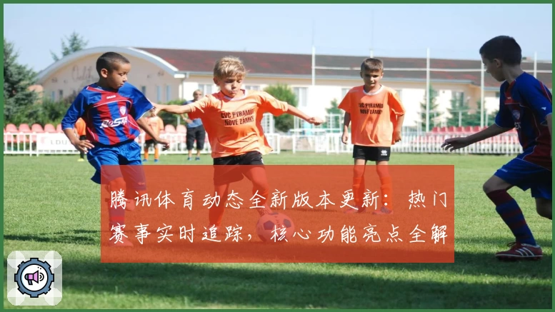 腾讯体育动态全新版本更新：热门赛事实时追踪，核心功能亮点全解析