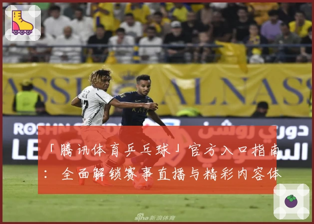 「腾讯体育乒乓球」官方入口指南：全面解锁赛事直播与精彩内容体验