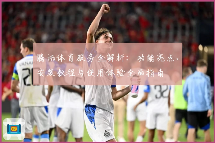 腾讯体育服务全解析：功能亮点、安装教程与使用体验全面指南